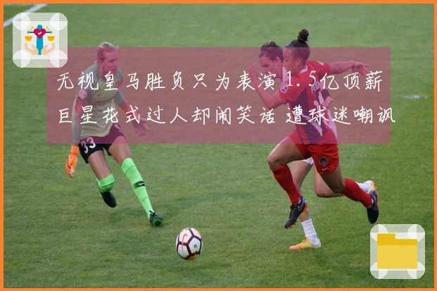 无视皇马胜负只为表演 1.5亿顶薪巨星花式过人却闹笑话 遭球迷嘲讽与嘲笑