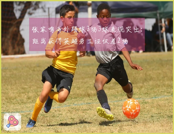 张家鸣海外踢球3场3球表现突出：距离获得英超劳工证仅差2场