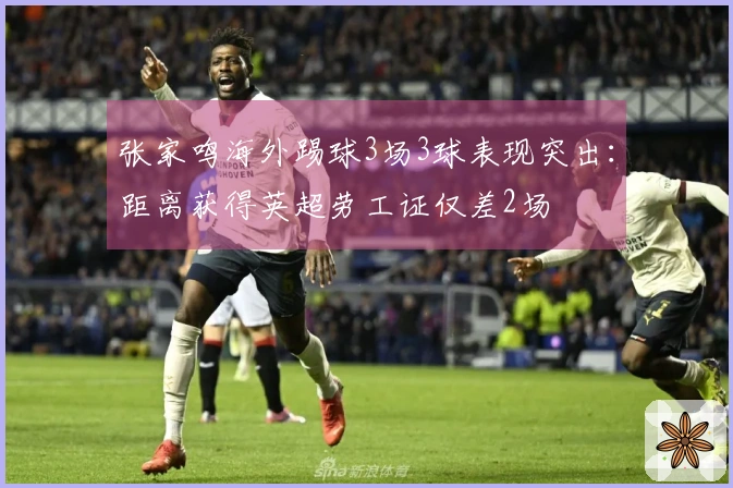 张家鸣海外踢球3场3球表现突出：距离获得英超劳工证仅差2场