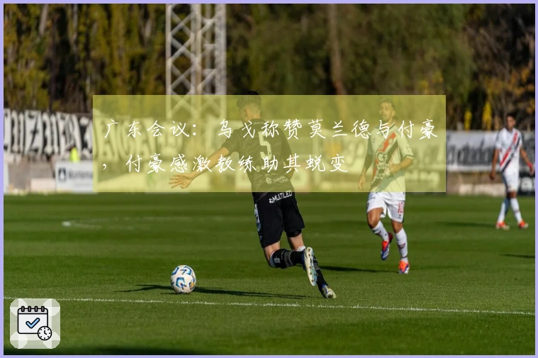 广东会议：乌戈称赞莫兰德与付豪，付豪感激教练助其蜕变