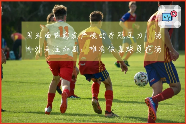 国米面临愈发严峻的夺冠压力，场内外关注加剧，唯有依靠球员在场上应对！