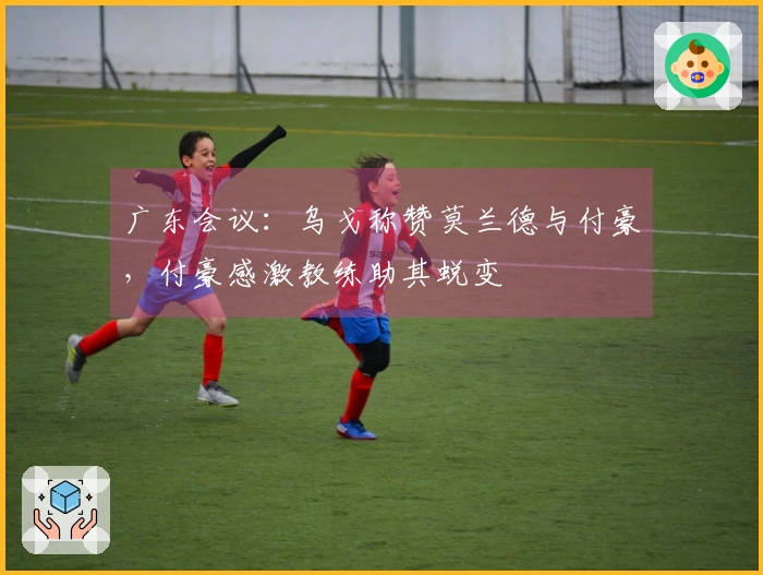 广东会议：乌戈称赞莫兰德与付豪，付豪感激教练助其蜕变