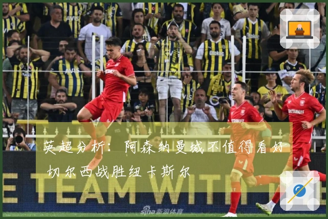 英超分析：阿森纳曼城不值得看好 切尔西战胜纽卡斯尔