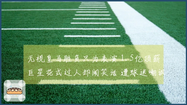 无视皇马胜负只为表演 1.5亿顶薪巨星花式过人却闹笑话 遭球迷嘲讽与嘲笑