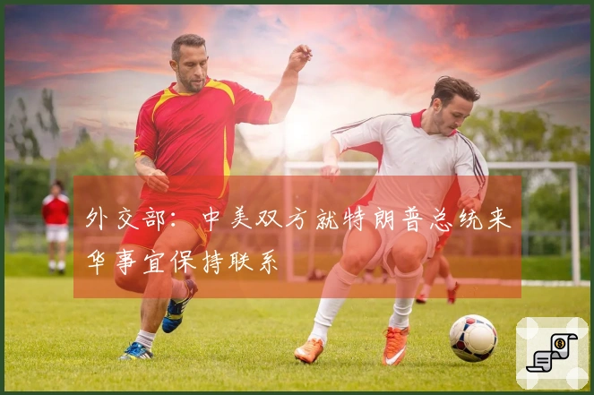 外交部：中美双方就特朗普总统来华事宜保持联系